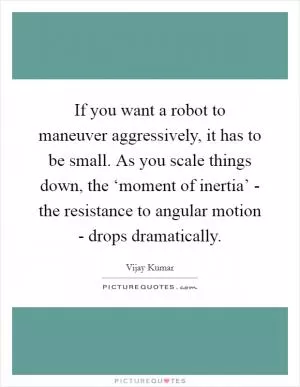 If you want a robot to maneuver aggressively, it has to be small. As you scale things down, the ‘moment of inertia’ - the resistance to angular motion - drops dramatically Picture Quote #1