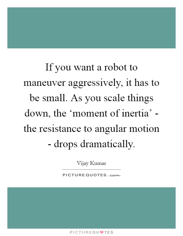 If you want a robot to maneuver aggressively, it has to be small. As you scale things down, the ‘moment of inertia' - the resistance to angular motion - drops dramatically. Picture Quote #1