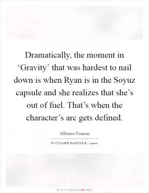 Dramatically, the moment in ‘Gravity’ that was hardest to nail down is when Ryan is in the Soyuz capsule and she realizes that she’s out of fuel. That’s when the character’s arc gets defined Picture Quote #1