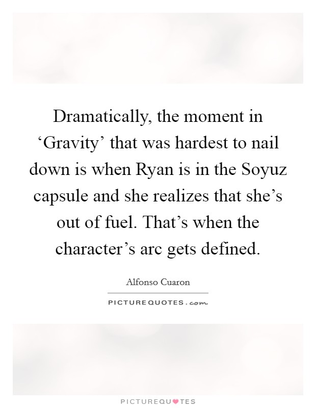 Dramatically, the moment in ‘Gravity' that was hardest to nail down is when Ryan is in the Soyuz capsule and she realizes that she's out of fuel. That's when the character's arc gets defined. Picture Quote #1