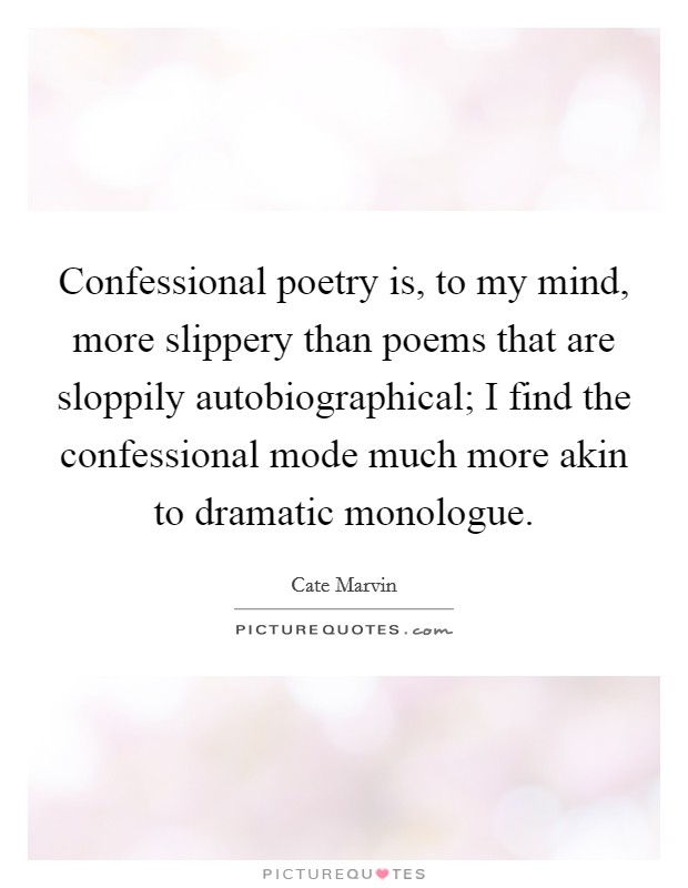 Confessional poetry is, to my mind, more slippery than poems that are sloppily autobiographical; I find the confessional mode much more akin to dramatic monologue. Picture Quote #1