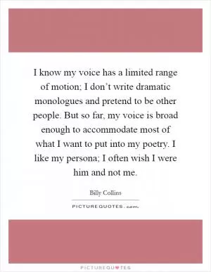 I know my voice has a limited range of motion; I don’t write dramatic monologues and pretend to be other people. But so far, my voice is broad enough to accommodate most of what I want to put into my poetry. I like my persona; I often wish I were him and not me Picture Quote #1