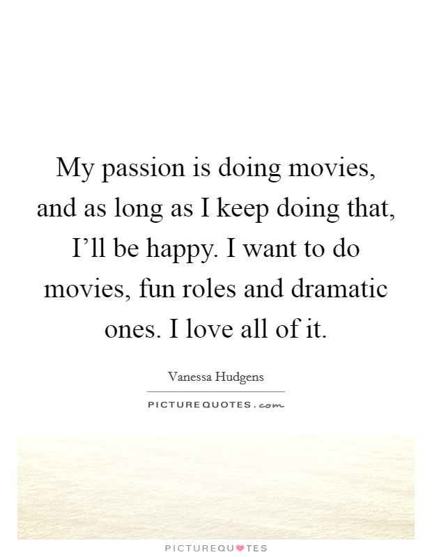 My passion is doing movies, and as long as I keep doing that, I'll be happy. I want to do movies, fun roles and dramatic ones. I love all of it. Picture Quote #1