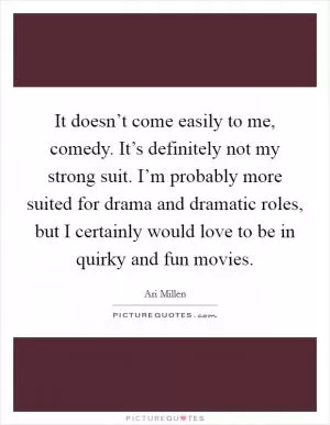 It doesn’t come easily to me, comedy. It’s definitely not my strong suit. I’m probably more suited for drama and dramatic roles, but I certainly would love to be in quirky and fun movies Picture Quote #1