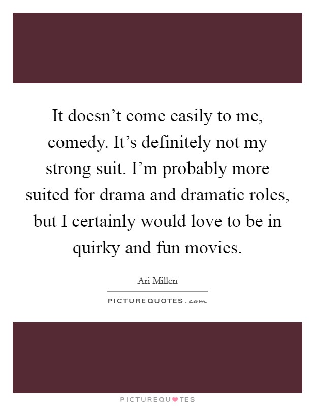 It doesn't come easily to me, comedy. It's definitely not my strong suit. I'm probably more suited for drama and dramatic roles, but I certainly would love to be in quirky and fun movies. Picture Quote #1