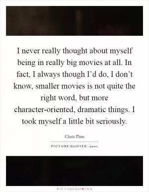 I never really thought about myself being in really big movies at all. In fact, I always though I’d do, I don’t know, smaller movies is not quite the right word, but more character-oriented, dramatic things. I took myself a little bit seriously Picture Quote #1