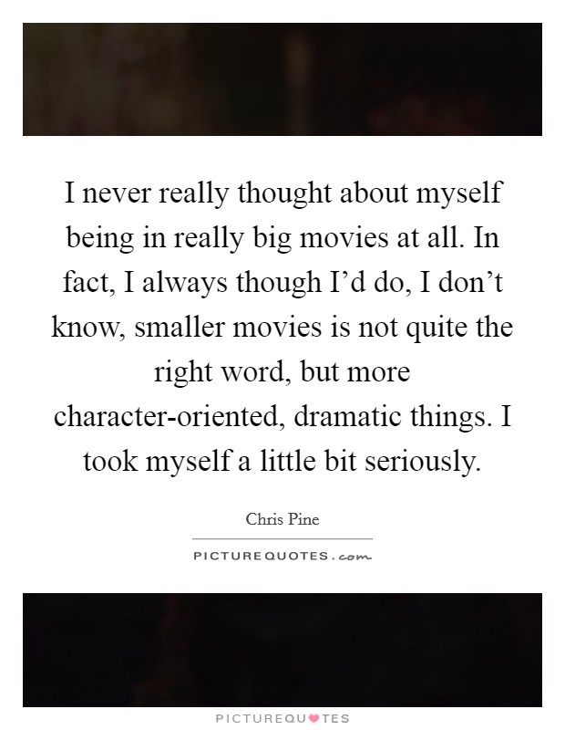 I never really thought about myself being in really big movies at all. In fact, I always though I'd do, I don't know, smaller movies is not quite the right word, but more character-oriented, dramatic things. I took myself a little bit seriously. Picture Quote #1