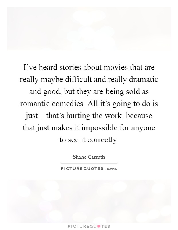 I've heard stories about movies that are really maybe difficult and really dramatic and good, but they are being sold as romantic comedies. All it's going to do is just... that's hurting the work, because that just makes it impossible for anyone to see it correctly. Picture Quote #1