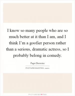 I know so many people who are so much better at it than I am, and I think I’m a goofier person rather than a serious, dramatic actress, so I probably belong in comedy Picture Quote #1