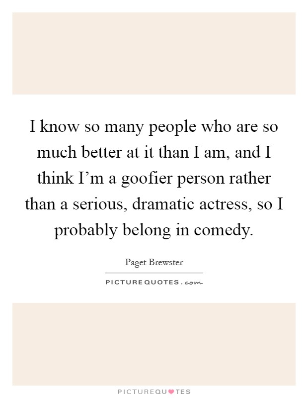 I know so many people who are so much better at it than I am, and I think I'm a goofier person rather than a serious, dramatic actress, so I probably belong in comedy. Picture Quote #1