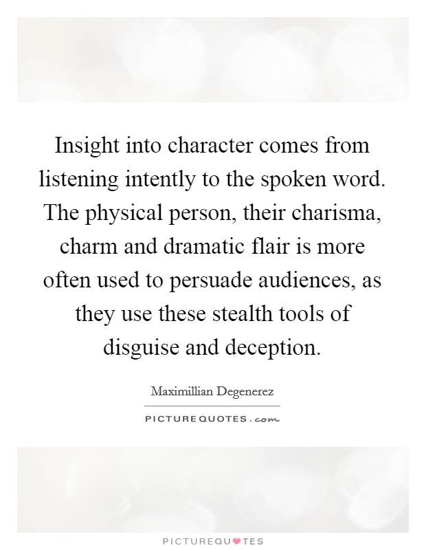 Insight into character comes from listening intently to the spoken word. The physical person, their charisma, charm and dramatic flair is more often used to persuade audiences, as they use these stealth tools of disguise and deception. Picture Quote #1