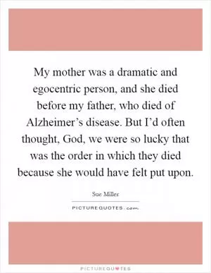 My mother was a dramatic and egocentric person, and she died before my father, who died of Alzheimer’s disease. But I’d often thought, God, we were so lucky that was the order in which they died because she would have felt put upon Picture Quote #1