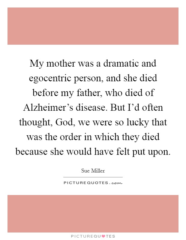 My mother was a dramatic and egocentric person, and she died before my father, who died of Alzheimer's disease. But I'd often thought, God, we were so lucky that was the order in which they died because she would have felt put upon. Picture Quote #1