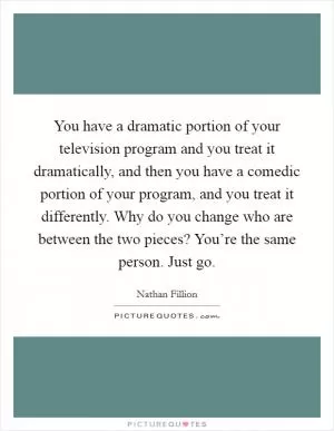 You have a dramatic portion of your television program and you treat it dramatically, and then you have a comedic portion of your program, and you treat it differently. Why do you change who are between the two pieces? You’re the same person. Just go Picture Quote #1
