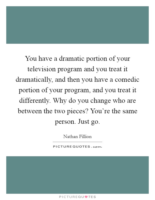 You have a dramatic portion of your television program and you treat it dramatically, and then you have a comedic portion of your program, and you treat it differently. Why do you change who are between the two pieces? You're the same person. Just go. Picture Quote #1