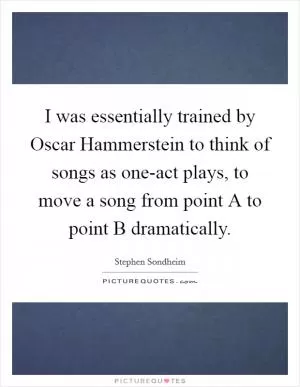 I was essentially trained by Oscar Hammerstein to think of songs as one-act plays, to move a song from point A to point B dramatically Picture Quote #1