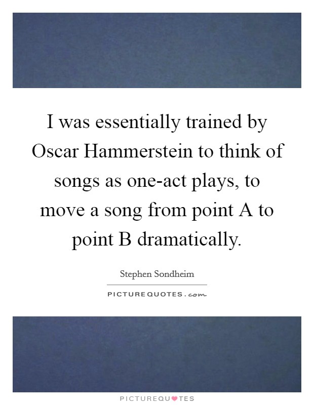 I was essentially trained by Oscar Hammerstein to think of songs as one-act plays, to move a song from point A to point B dramatically. Picture Quote #1