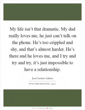 My life isn’t that dramatic. My dad really loves me, he just can’t talk on the phone. He’s too crippled and shy, and that’s almost harder. He’s there and he loves me, and I try and try and try, it’s just impossible to have a relationship Picture Quote #1