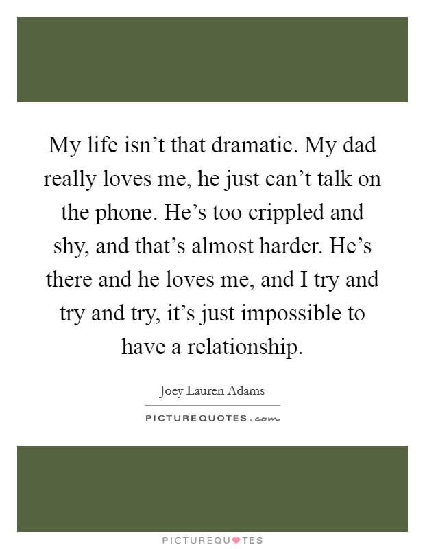 My life isn't that dramatic. My dad really loves me, he just can't talk on the phone. He's too crippled and shy, and that's almost harder. He's there and he loves me, and I try and try and try, it's just impossible to have a relationship. Picture Quote #1