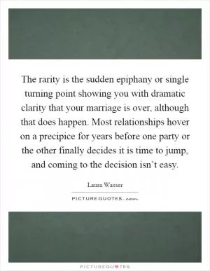 The rarity is the sudden epiphany or single turning point showing you with dramatic clarity that your marriage is over, although that does happen. Most relationships hover on a precipice for years before one party or the other finally decides it is time to jump, and coming to the decision isn’t easy Picture Quote #1