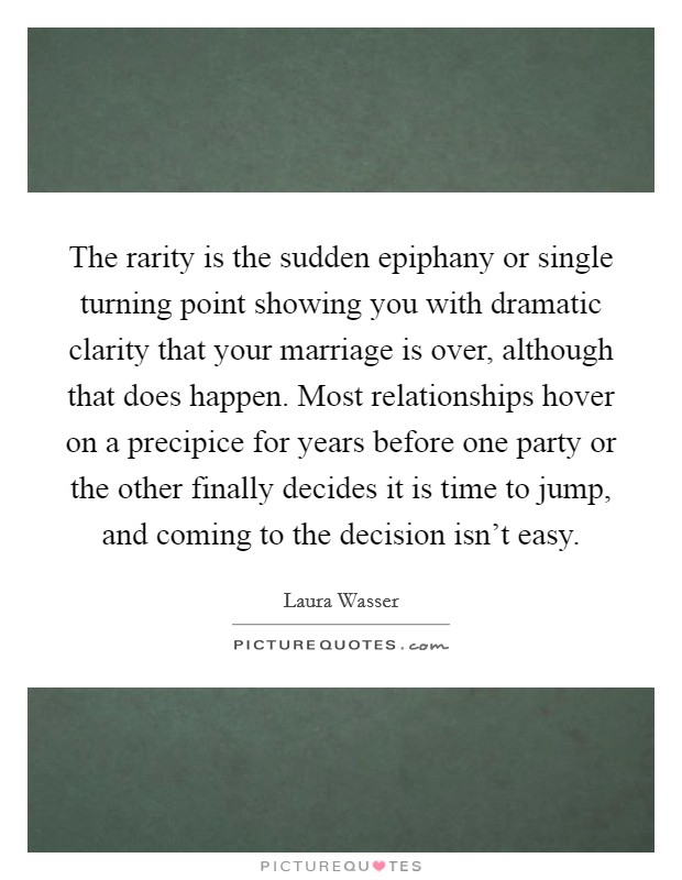 The rarity is the sudden epiphany or single turning point showing you with dramatic clarity that your marriage is over, although that does happen. Most relationships hover on a precipice for years before one party or the other finally decides it is time to jump, and coming to the decision isn't easy. Picture Quote #1