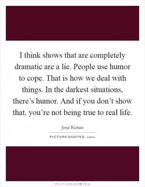 I think shows that are completely dramatic are a lie. People use humor to cope. That is how we deal with things. In the darkest situations, there’s humor. And if you don’t show that, you’re not being true to real life Picture Quote #1