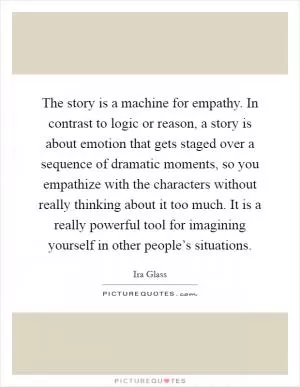 The story is a machine for empathy. In contrast to logic or reason, a story is about emotion that gets staged over a sequence of dramatic moments, so you empathize with the characters without really thinking about it too much. It is a really powerful tool for imagining yourself in other people’s situations Picture Quote #1