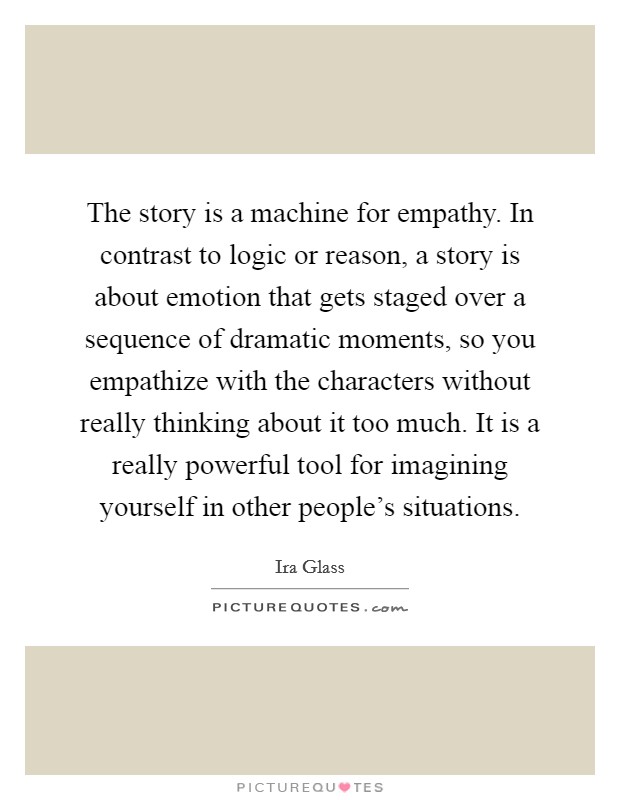The story is a machine for empathy. In contrast to logic or reason, a story is about emotion that gets staged over a sequence of dramatic moments, so you empathize with the characters without really thinking about it too much. It is a really powerful tool for imagining yourself in other people's situations. Picture Quote #1