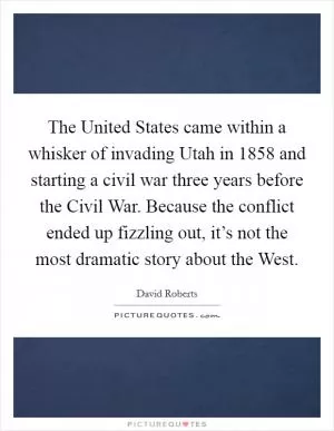 The United States came within a whisker of invading Utah in 1858 and starting a civil war three years before the Civil War. Because the conflict ended up fizzling out, it’s not the most dramatic story about the West Picture Quote #1