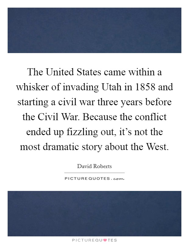 The United States came within a whisker of invading Utah in 1858 and starting a civil war three years before the Civil War. Because the conflict ended up fizzling out, it's not the most dramatic story about the West. Picture Quote #1