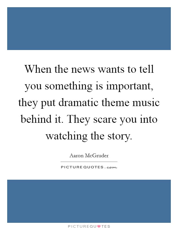 When the news wants to tell you something is important, they put dramatic theme music behind it. They scare you into watching the story. Picture Quote #1