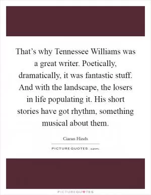 That’s why Tennessee Williams was a great writer. Poetically, dramatically, it was fantastic stuff. And with the landscape, the losers in life populating it. His short stories have got rhythm, something musical about them Picture Quote #1