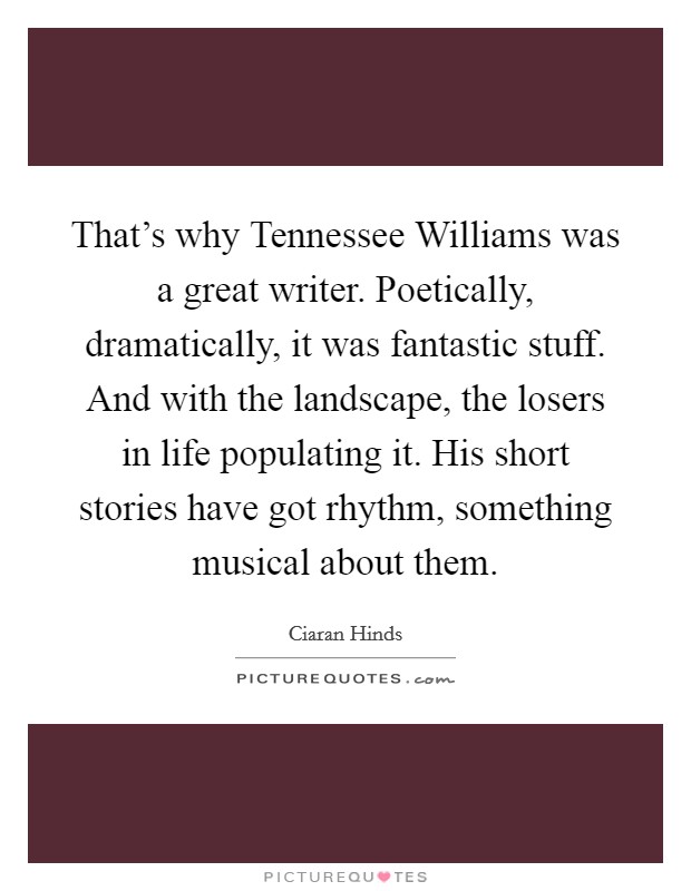 That's why Tennessee Williams was a great writer. Poetically, dramatically, it was fantastic stuff. And with the landscape, the losers in life populating it. His short stories have got rhythm, something musical about them. Picture Quote #1