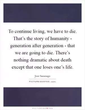 To continue living, we have to die. That’s the story of humanity - generation after generation - that we are going to die. There’s nothing dramatic about death except that one loses one’s life Picture Quote #1