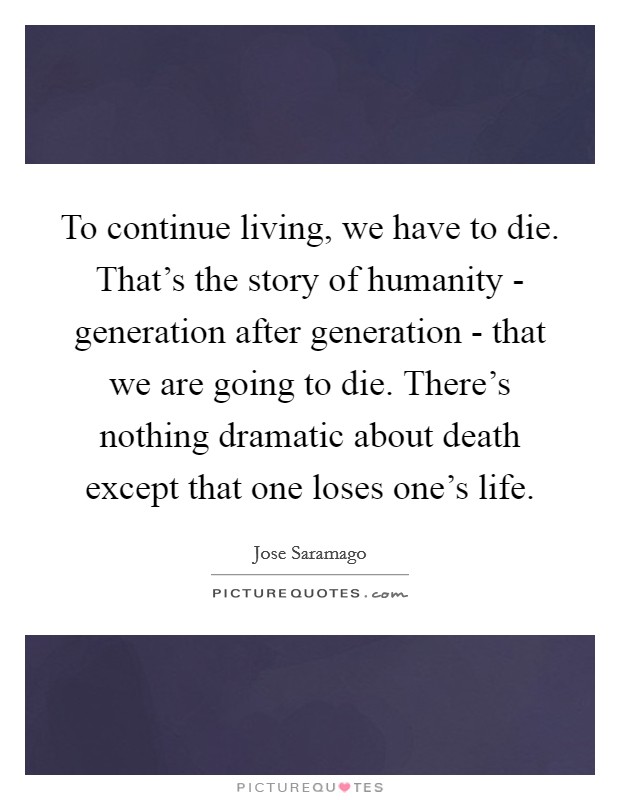 To continue living, we have to die. That's the story of humanity - generation after generation - that we are going to die. There's nothing dramatic about death except that one loses one's life. Picture Quote #1