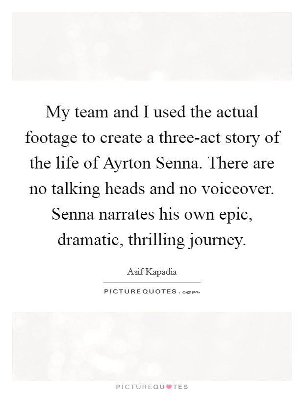 My team and I used the actual footage to create a three-act story of the life of Ayrton Senna. There are no talking heads and no voiceover. Senna narrates his own epic, dramatic, thrilling journey. Picture Quote #1