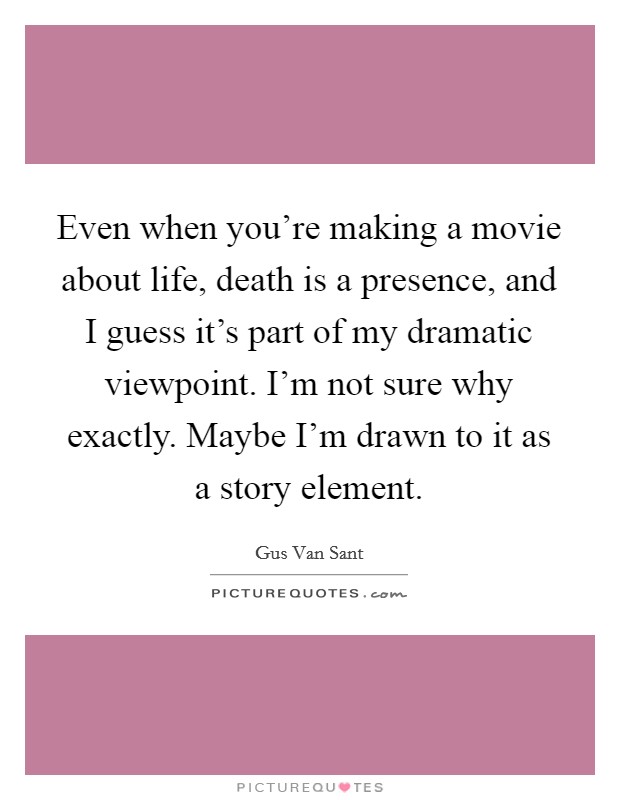 Even when you're making a movie about life, death is a presence, and I guess it's part of my dramatic viewpoint. I'm not sure why exactly. Maybe I'm drawn to it as a story element. Picture Quote #1