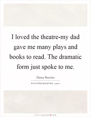 I loved the theatre-my dad gave me many plays and books to read. The dramatic form just spoke to me Picture Quote #1