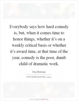 Everybody says how hard comedy is, but, when it comes time to honor things, whether it’s on a weekly critical basis or whether it’s award time, at that time of the year, comedy is the poor, dumb child of dramatic work Picture Quote #1
