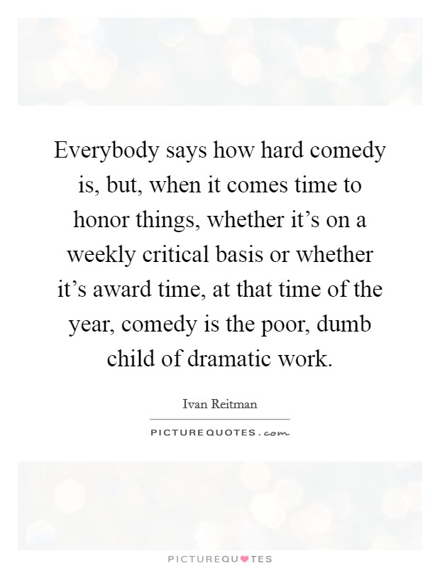 Everybody says how hard comedy is, but, when it comes time to honor things, whether it's on a weekly critical basis or whether it's award time, at that time of the year, comedy is the poor, dumb child of dramatic work. Picture Quote #1