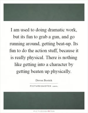 I am used to doing dramatic work, but its fun to grab a gun, and go running around, getting beat-up. Its fun to do the action stuff, because it is really physical. There is nothing like getting into a character by getting beaten up physically Picture Quote #1