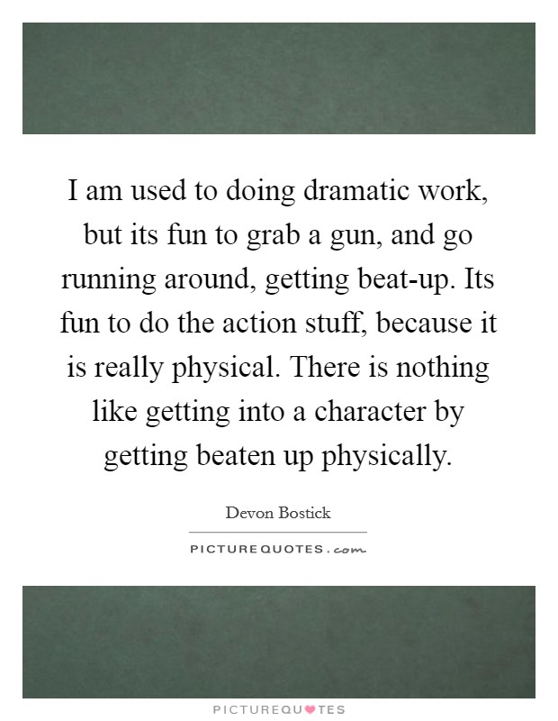 I am used to doing dramatic work, but its fun to grab a gun, and go running around, getting beat-up. Its fun to do the action stuff, because it is really physical. There is nothing like getting into a character by getting beaten up physically. Picture Quote #1