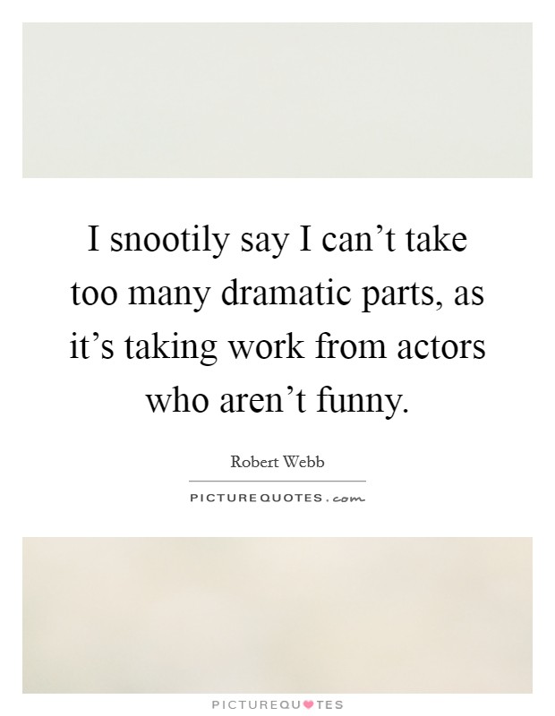 I snootily say I can't take too many dramatic parts, as it's taking work from actors who aren't funny. Picture Quote #1