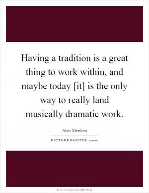 Having a tradition is a great thing to work within, and maybe today [it] is the only way to really land musically dramatic work Picture Quote #1