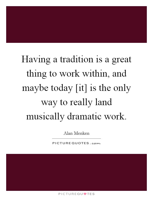 Having a tradition is a great thing to work within, and maybe today [it] is the only way to really land musically dramatic work. Picture Quote #1