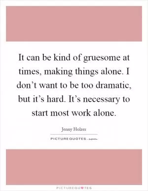It can be kind of gruesome at times, making things alone. I don’t want to be too dramatic, but it’s hard. It’s necessary to start most work alone Picture Quote #1