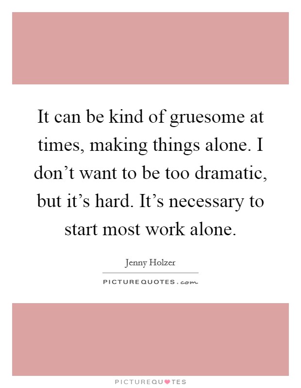 It can be kind of gruesome at times, making things alone. I don't want to be too dramatic, but it's hard. It's necessary to start most work alone. Picture Quote #1