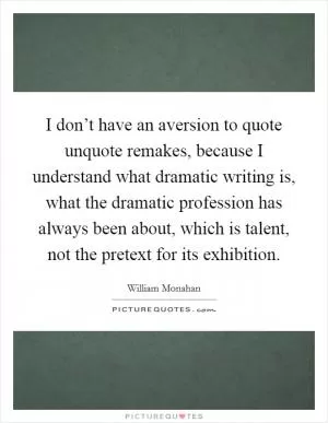 I don’t have an aversion to quote unquote remakes, because I understand what dramatic writing is, what the dramatic profession has always been about, which is talent, not the pretext for its exhibition Picture Quote #1