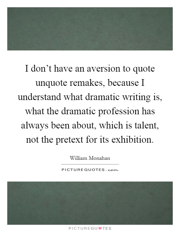 I don't have an aversion to quote unquote remakes, because I understand what dramatic writing is, what the dramatic profession has always been about, which is talent, not the pretext for its exhibition. Picture Quote #1