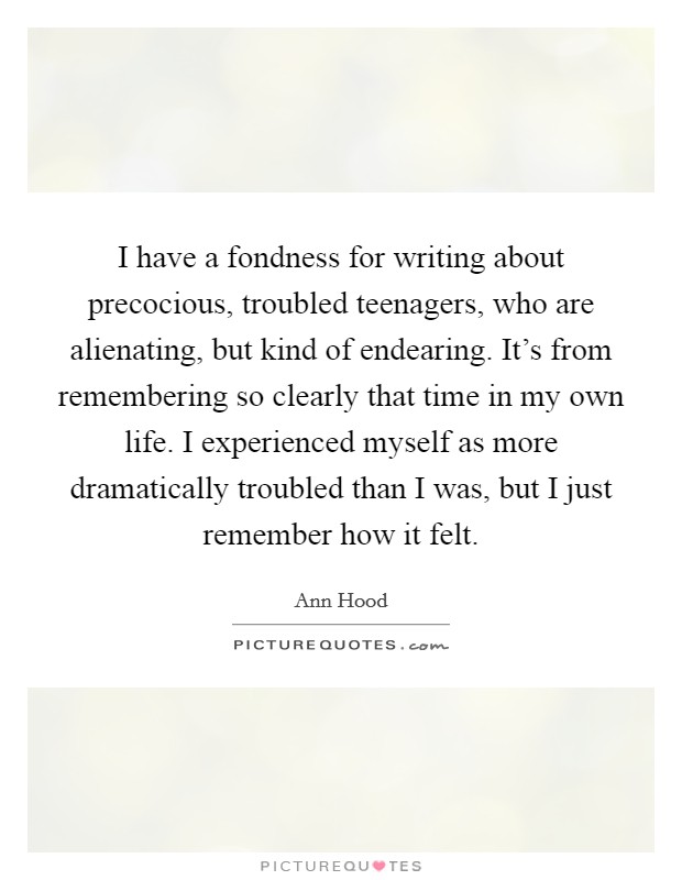 I have a fondness for writing about precocious, troubled teenagers, who are alienating, but kind of endearing. It's from remembering so clearly that time in my own life. I experienced myself as more dramatically troubled than I was, but I just remember how it felt. Picture Quote #1